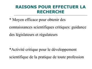 RAISONS POUR EFFECTUER LA
RECHERCHE
* Moyen efficace pour obtenir des
connaissances scientifiques critiques: guidance
des législateurs et régulateurs
*Activité critique pour le développement
scientifique de la pratique de toute profession
 