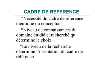 CADRE DE REFERENCE
*Nécessité du cadre de référence
théorique ou conceptuel
*Niveau de connaissances du
domaine étudié et recherché qui
détermine le choix
*Le niveau de la recherche
détermine l’orientation du cadre de
référence
 