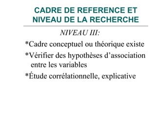 CADRE DE REFERENCE ET
NIVEAU DE LA RECHERCHE
NIVEAU III:
*Cadre conceptuel ou théorique existe
*Vérifier des hypothèses d’association
entre les variables
*Étude corrélationnelle, explicative
 