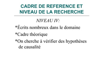 CADRE DE REFERENCE ET
NIVEAU DE LA RECHERCHE
NIVEAU IV:
*Écrits nombreux dans le domaine
*Cadre théorique
*On cherche à vérifier des hypothèses
de causalité
 