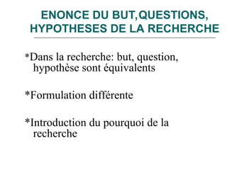 ENONCE DU BUT,QUESTIONS,
HYPOTHESES DE LA RECHERCHE
*Dans la recherche: but, question,
hypothèse sont équivalents
*Formulation différente
*Introduction du pourquoi de la
recherche
 