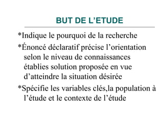 BUT DE L’ETUDE
*Indique le pourquoi de la recherche
*Énoncé déclaratif précise l’orientation
selon le niveau de connaissances
établies solution proposée en vue
d’atteindre la situation désirée
*Spécifie les variables clés,la population à
l’étude et le contexte de l’étude
 