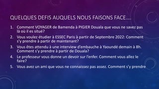 QUELQUES DEFIS AUQUELS NOUS FAISONS FACE….
1. Comment VOYAGER de Bamenda à PIGIER Douala que vous ne savez pas
là où il es situé?
2. Vous voulez étudier à ESSEC Paris à partir de Septembre 2022: Comment
s’y prendre à partir de maintenant?
3. Vous êtes attendu à une interview d’embauche à Yaoundé demain à 8h.
Comment s’y prendre à partir de Douala?
4. Le professeur vous donne un devoir sur l’enfer. Comment vous allez le
faire?
5. Vous avez un ami que vous ne connaissez pas assez. Comment s’y prendre
 