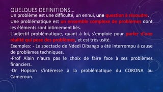 QUELQUES DEFINITIONS…
Un problème est une difficulté, un ennui, une question à résoudre.
Une problématique est un ensemble complexe de problèmes dont
les éléments sont intimement liés.
L'adjectif problématique, quant à lui, s'emploie pour parler d'une
réalité qui pose des problèmes, et est très usité.
Exemples: - Le spectacle de Ndedi Dibango a été interrompu à cause
de problèmes techniques.
-Prof Alain n'aura pas le choix de faire face à ses problèmes
financiers.
-Dr Hopson s’intéresse à la problématique du CORONA au
Cameroun.
 
