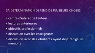 SA DÉTERMINATION DÉPEND DE PLUSIEURS CHOSES
• centre d’intérêt de l’auteur
• lectures antérieures
• objectifs professionnels
• discussion avec les enseignants
• discussion avec des étudiants ayant déjà rédigé un
mémoire
 