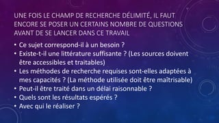 UNE FOIS LE CHAMP DE RECHERCHE DÉLIMITÉ, IL FAUT
ENCORE SE POSER UN CERTAINS NOMBRE DE QUESTIONS
AVANT DE SE LANCER DANS CE TRAVAIL
• Ce sujet correspond-il à un besoin ?
• Existe-t-il une littérature suffisante ? (Les sources doivent
être accessibles et traitables)
• Les méthodes de recherche requises sont-elles adaptées à
mes capacités ? (La méthode utilisée doit être maîtrisable)
• Peut-il être traité dans un délai raisonnable ?
• Quels sont les résultats espérés ?
• Avec qui le réaliser ?
 