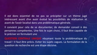 Il est donc essentiel de ne pas se précipiter sur un thème jugé
intéressant avant d’en avoir évalué les possibilités de réalisation et
avant de l’avoir localisé dans une problématique générale.
Il convient pour cela de se documenter, de demander conseil à des
personnes compétentes. Une fois le sujet choisi, il faut être capable de
le préciser en formulant une
QUESTION CENTRALE UNIQUE résumant toute la problématique du
travail ! Il faut être précis. Eviter les sujets vagues. La formulation de la
question de recherche est une étape décisive.
 