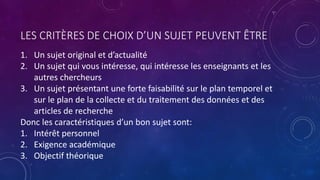 LES CRITÈRES DE CHOIX D’UN SUJET PEUVENT ÊTRE
1. Un sujet original et d’actualité
2. Un sujet qui vous intéresse, qui intéresse les enseignants et les
autres chercheurs
3. Un sujet présentant une forte faisabilité sur le plan temporel et
sur le plan de la collecte et du traitement des données et des
articles de recherche
Donc les caractéristiques d’un bon sujet sont:
1. Intérêt personnel
2. Exigence académique
3. Objectif théorique
 