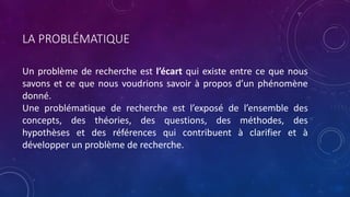 LA PROBLÉMATIQUE
Un problème de recherche est l’écart qui existe entre ce que nous
savons et ce que nous voudrions savoir à propos d’un phénomène
donné.
Une problématique de recherche est l’exposé de l’ensemble des
concepts, des théories, des questions, des méthodes, des
hypothèses et des références qui contribuent à clarifier et à
développer un problème de recherche.
 