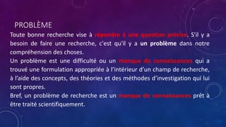 PROBLÈME
Toute bonne recherche vise à répondre à une question précise. S'il y a
besoin de faire une recherche, c'est qu'il y a un problème dans notre
compréhension des choses.
Un problème est une difficulté ou un manque de connaissances qui a
trouvé une formulation appropriée à l’intérieur d’un champ de recherche,
à l’aide des concepts, des théories et des méthodes d’investigation qui lui
sont propres.
Bref, un problème de recherche est un manque de connaissances prêt à
être traité scientifiquement.
 
