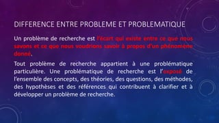 DIFFERENCE ENTRE PROBLEME ET PROBLEMATIQUE
Un problème de recherche est l’écart qui existe entre ce que nous
savons et ce que nous voudrions savoir à propos d’un phénomène
donné.
Tout problème de recherche appartient à une problématique
particulière. Une problématique de recherche est l’exposé de
l’ensemble des concepts, des théories, des questions, des méthodes,
des hypothèses et des références qui contribuent à clarifier et à
développer un problème de recherche.
 
