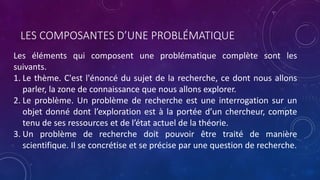 LES COMPOSANTES D’UNE PROBLÉMATIQUE
Les éléments qui composent une problématique complète sont les
suivants.
1. Le thème. C'est l'énoncé du sujet de la recherche, ce dont nous allons
parler, la zone de connaissance que nous allons explorer.
2. Le problème. Un problème de recherche est une interrogation sur un
objet donné dont l’exploration est à la portée d’un chercheur, compte
tenu de ses ressources et de l’état actuel de la théorie.
3. Un problème de recherche doit pouvoir être traité de manière
scientifique. Il se concrétise et se précise par une question de recherche.
 
