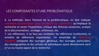 LES COMPOSANTES D’UNE PROBLÉMATIQUE
6. La méthode. Dans l’énoncé de la problématique, on doit indiquer
comment on procédera pour accomplir les opérations qu’implique la
recherche et tester l'hypothèse: critique des théories existantes, analyse
de la documentation, sondage, entrevues, etc.
7. Les références. Il ne faut pas multiplier les références inutilement, ni
omettre de références importantes. Un ensemble de références
équilibré comporte des ouvrages généraux, des ouvrages particuliers,
des monographies et des articles de périodiques ayant directement servi
à l’un ou l’autre aspect de la recherche.
 