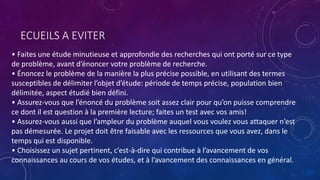 ECUEILS A EVITER
• Faites une étude minutieuse et approfondie des recherches qui ont porté sur ce type
de problème, avant d’énoncer votre problème de recherche.
• Énoncez le problème de la manière la plus précise possible, en utilisant des termes
susceptibles de délimiter l’objet d’étude: période de temps précise, population bien
délimitée, aspect étudié bien défini.
• Assurez-vous que l’énoncé du problème soit assez clair pour qu’on puisse comprendre
ce dont il est question à la première lecture; faites un test avec vos amis!
• Assurez-vous aussi que l’ampleur du problème auquel vous voulez vous attaquer n’est
pas démesurée. Le projet doit être faisable avec les ressources que vous avez, dans le
temps qui est disponible.
• Choisissez un sujet pertinent, c’est-à-dire qui contribue à l’avancement de vos
connaissances au cours de vos études, et à l’avancement des connaissances en général.
 