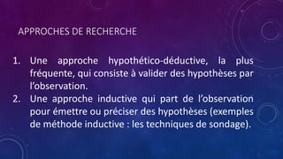 APPROCHES DE RECHERCHE
1. Une approche hypothético-déductive, la plus
fréquente, qui consiste à valider des hypothèses par
l’observation.
2. Une approche inductive qui part de l’observation
pour émettre ou préciser des hypothèses (exemples
de méthode inductive : les techniques de sondage).
 