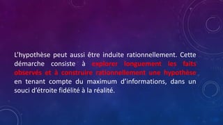 L’hypothèse peut aussi être induite rationnellement. Cette
démarche consiste à explorer longuement les faits
observés et à construire rationnellement une hypothèse
en tenant compte du maximum d’informations, dans un
souci d’étroite fidélité à la réalité.
 