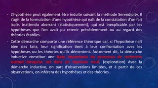 - L’hypothèse peut également être induite suivant la méthode Serendipity. Il
s’agit de la formulation d’une hypothèse qui naît de la constatation d’un fait
isolé, inattendu aberrant (statistiquement), qui est inexplicable par les
hypothèses que l’on avait pu retenir précédemment ou au regard des
théories établies.
- Cette démarche comporte une référence théorique car, si l’hypothèse naît
bien des faits, leur signification tient à leur confrontation avec les
hypothèses ou les théories qu’ils démentent. Autrement dit, la démarche
inductive constitue une base importante du processus de recherche
surtout lorsqu’on est dans un domaine neuf. (exploration) Avec la
démarche inductive, on part d’observations limitées, et à partir de ces
observations, on inférera des hypothèses et des théories.
 