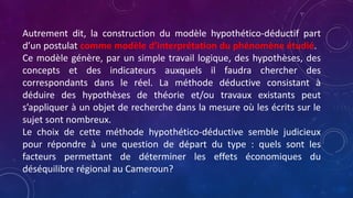 Autrement dit, la construction du modèle hypothético-déductif part
d’un postulat comme modèle d’interprétation du phénomène étudié.
Ce modèle génère, par un simple travail logique, des hypothèses, des
concepts et des indicateurs auxquels il faudra chercher des
correspondants dans le réel. La méthode déductive consistant à
déduire des hypothèses de théorie et/ou travaux existants peut
s’appliquer à un objet de recherche dans la mesure où les écrits sur le
sujet sont nombreux.
Le choix de cette méthode hypothético-déductive semble judicieux
pour répondre à une question de départ du type : quels sont les
facteurs permettant de déterminer les effets économiques du
déséquilibre régional au Cameroun?
 