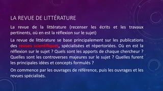 LA REVUE DE LITTÉRATURE
La revue de la littérature (recenser les écrits et les travaux
pertinents, où en est la réflexion sur le sujet)
La revue de littérature se base principalement sur les publications
des revues scientifiques, spécialisées et répertoriées. Où en est la
réflexion sur le sujet ? Quels sont les apports de chaque chercheur ?
Quelles sont les controverses majeures sur le sujet ? Quelles furent
les principales idées et concepts formulés ?
On commence par les ouvrages de référence, puis les ouvrages et les
revues spécialisés.
 