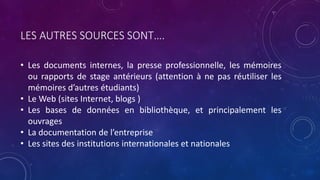LES AUTRES SOURCES SONT….
• Les documents internes, la presse professionnelle, les mémoires
ou rapports de stage antérieurs (attention à ne pas réutiliser les
mémoires d’autres étudiants)
• Le Web (sites Internet, blogs )
• Les bases de données en bibliothèque, et principalement les
ouvrages
• La documentation de l’entreprise
• Les sites des institutions internationales et nationales
 