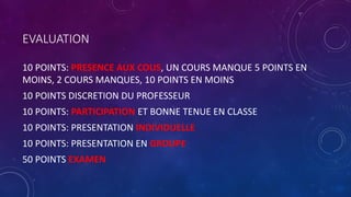 EVALUATION
10 POINTS: PRESENCE AUX COUS, UN COURS MANQUE 5 POINTS EN
MOINS, 2 COURS MANQUES, 10 POINTS EN MOINS
10 POINTS DISCRETION DU PROFESSEUR
10 POINTS: PARTICIPATION ET BONNE TENUE EN CLASSE
10 POINTS: PRESENTATION INDIVIDUELLE
10 POINTS: PRESENTATION EN GROUPE
50 POINTS EXAMEN
 