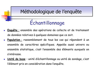 Méthodologique de l’enquête

                      Échantillonnage
   Enquête : ensemble des opérations de collecte et de traitement
    de données relatives à quelques domaines que ce soit.
   Population : rassemblement de tous les cas qui répondent à un
    ensemble de caractères spécifiques. Appelée aussi univers ou
    ensemble statistique, c’est l’ensemble des éléments auxquels on
    s’intéresse.
   Unité de base : unité d’échantillonnage ou unité de sondage, c’est
    l’élément pris en considération dans l’enquête.
 