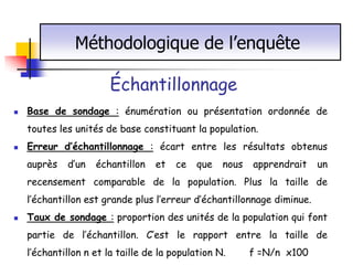 Méthodologique de l’enquête

                        Échantillonnage
   Base de sondage : énumération ou présentation ordonnée de
    toutes les unités de base constituant la population.
   Erreur d’échantillonnage : écart entre les résultats obtenus
    auprès   d’un   échantillon    et   ce   que   nous   apprendrait   un
    recensement comparable de la population. Plus la taille de
    l’échantillon est grande plus l’erreur d’échantillonnage diminue.
   Taux de sondage : proportion des unités de la population qui font
    partie de l’échantillon. C’est le rapport entre la taille de
    l’échantillon n et la taille de la population N.      f =N/n x100
 