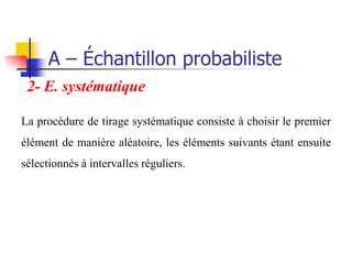 A – Échantillon probabiliste
 2- E. systématique

La procédure de tirage systématique consiste à choisir le premier
élément de manière aléatoire, les éléments suivants étant ensuite
sélectionnés à intervalles réguliers.
 