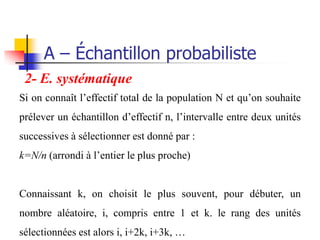 A – Échantillon probabiliste
 2- E. systématique
Si on connaît l’effectif total de la population N et qu’on souhaite
prélever un échantillon d’effectif n, l’intervalle entre deux unités
successives à sélectionner est donné par :
k=N/n (arrondi à l’entier le plus proche)


Connaissant k, on choisit le plus souvent, pour débuter, un
nombre aléatoire, i, compris entre 1 et k. le rang des unités
sélectionnées est alors i, i+2k, i+3k, …
 