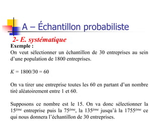 A – Échantillon probabiliste
2- E. systématique
Exemple :
On veut sélectionner un échantillon de 30 entreprises au sein
d’une population de 1800 entreprises.

K = 1800/30 = 60

On va tirer une entreprise toutes les 60 en partant d’un nombre
tiré aléatoirement entre 1 et 60.

Supposons ce nombre est le 15. On va donc sélectionner la
15éme entreprise puis la 75éme, la 135éme jusqu’à la 1755éme ce
qui nous donnera l’échantillon de 30 entreprises.
 