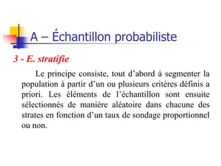 A – Échantillon probabiliste
3 - E. stratifie
       Le principe consiste, tout d’abord à segmenter la
  population à partir d’un ou plusieurs critères définis a
  priori. Les éléments de l’échantillon sont ensuite
  sélectionnés de manière aléatoire dans chacune des
  strates en fonction d’un taux de sondage proportionnel
  ou non.
 