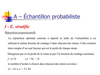 A – Échantillon probabiliste
3 - E. stratifie
Répartition proportionnelle

  La répartition optimale consiste à répartir la taille de l’échantillon n en
  utilisant la même fraction de sondage f dans chacune des strates. Cette solution
  tient compte d’un seul facteur qui est le poids de chaque strate.

  Désignons par wi le poids de la strate et par f la fraction de sondage constante.
  f =n/ N         wi = Ni / N
  le nombre d’unités à choisir dans chacune des strates est donc :
  ni = wi x n = f x Ni
 