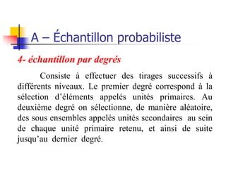A – Échantillon probabiliste
4- échantillon par degrés
       Consiste à effectuer des tirages successifs à
différents niveaux. Le premier degré correspond à la
sélection d’éléments appelés unités primaires. Au
deuxième degré on sélectionne, de manière aléatoire,
des sous ensembles appelés unités secondaires au sein
de chaque unité primaire retenu, et ainsi de suite
jusqu’au dernier degré.
 