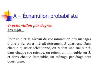A – Échantillon probabiliste
4- échantillon par degrés
Exemple :

Pour étudier le niveau de consommation des ménages
d’une ville, on a tiré aléatoirement 5 quartiers. Dans
chaque quartier sélectionné, on retient une rue sur 5,
dans chaque rue retenue, on retient un immeuble sur 3,
et dans chaque immeuble, un ménage par étage sera
questionné.
 