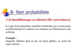 B- Non probabiliste
1-Echantillonnage accidentel (De convenance)
Il s’agit d’un échantillon constitué d’individus qui se trouvaient
accidentellement à l’endroit et au moment où l’information a été
collectée.

Exemple :
Enquêtés réalisées dans la rue, les lieux publics, en sortie de
super marché …
 