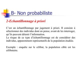 B- Non probabiliste
2-Echantillonnage à priori
C’est un échantillonnage par jugement à priori. Il consiste à
sélectionner des individus dont on pense, avant de les interroger,
qu’ils peuvent détenir l’information.
Le risque de ce type d’échantillonnage est de considérer des
individus, apparemment représentatifs de la population étudiée.

Exemple : enquête sur le célibat, la population cible est les
célibataire.
 