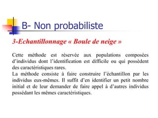 B- Non probabiliste
3-Echantillonnage « Boule de neige »
Cette méthode est réservée aux populations composées
d’individus dont l’identification est difficile ou qui possèdent
des caractéristiques rares.
La méthode consiste à faire construire l’échantillon par les
individus eux-mêmes. Il suffit d’en identifier un petit nombre
initial et de leur demander de faire appel à d’autres individus
possédant les mêmes caractéristiques.
 