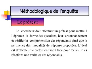 Méthodologique de l’enquête

    Le pré test:
    Le chercheur doit effectuer un prétest pour mettre à
l’épreuve la forme des questions, leur ordonnancement
et vérifier la compréhension des répondants ainsi que la
pertinence des modalités de réponse proposées. L’idéal
est d’effecteur le prétest en face à face pour recueillir les
réactions non verbales des répondants.
 