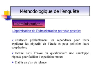 Méthodologique de l’enquête

 L’administration :
L’optimisation de l’administration par voie postale:

 Contacter préalablement les répondants pour leurs
expliquer les objectifs de l’étude et pour solliciter leurs
coopération;
 Inclure dans l’envoi du questionnaire une enveloppe
réponse pour faciliter l’expédition retour;
 Etablir un plan de relance.
 