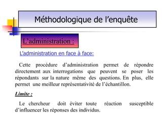 Méthodologique de l’enquête

   L’administration :
  L’administration en face à face:

  Cette procédure d’administration permet de répondre
directement aux interrogations que peuvent se poser les
répondants sur la nature même des questions. En plus, elle
permet une meilleur représentativité de l’échantillon.
Limite :
  Le chercheur doit éviter toute réaction      susceptible
d’influencer les réponses des individus.
 