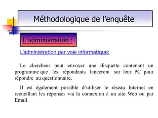 Méthodologique de l’enquête

   L’administration :
  L’administration par voie informatique:

  Le chercheur peut envoyer une disquette contenant un
programme que les répondants lanceront sur leur PC pour
répondre au questionnaire.
  Il est également possible d’utiliser le réseau Internet en
recueillant les réponses via la connexion à un site Web ou par
Email.
 