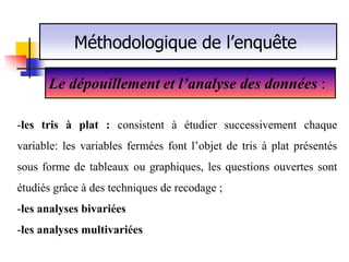 Méthodologique de l’enquête

      Le dépouillement et l’analyse des données :

-les tris à plat : consistent à étudier successivement chaque
variable: les variables fermées font l’objet de tris à plat présentés
sous forme de tableaux ou graphiques, les questions ouvertes sont
étudiés grâce à des techniques de recodage ;
-les analyses bivariées
-les analyses multivariées
 