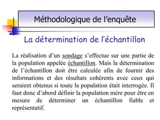 Méthodologique de l’enquête

     La détermination de l’échantillon
La réalisation d’un sondage s’effectue sur une partie de
la population appelée échantillon. Mais la détermination
de l’échantillon doit être calculée afin de fournir des
informations et des résultats cohérents avec ceux qui
seraient obtenus si toute la population était interrogée. Il
faut donc d’abord définir la population mère pour être en
mesure de déterminer un échantillon fiable et
représentatif.
 