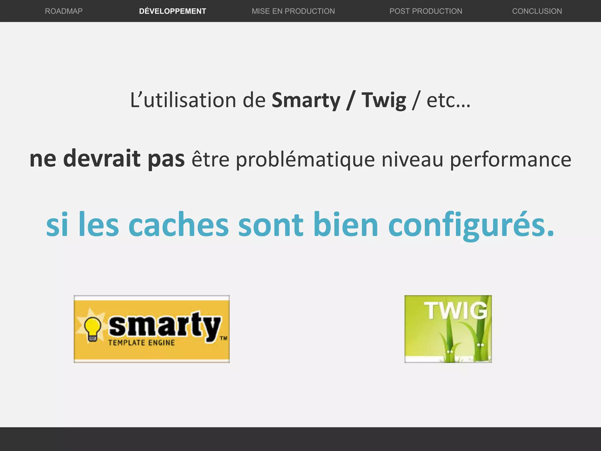 DÉVELOPPEMENT MISE EN PRODUCTION CONCLUSIONROADMAP POST PRODUCTION
L’utilisation de Smarty / Twig / etc…
ne devrait pas être problématique niveau performance
si les caches sont bien configurés.
 