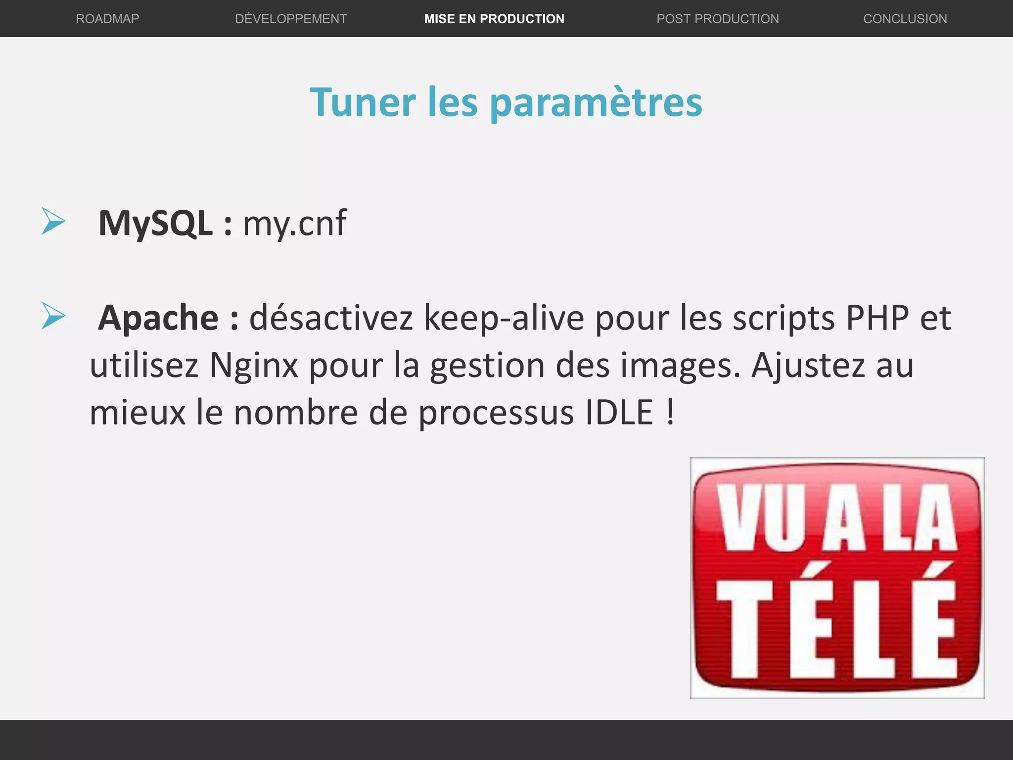DÉVELOPPEMENT MISE EN PRODUCTION CONCLUSIONROADMAP POST PRODUCTION
Tuner les paramètres
 MySQL : my.cnf
 Apache : désactivez keep-alive pour les scripts PHP et
utilisez Nginx pour la gestion des images. Ajustez au
mieux le nombre de processus IDLE !
 