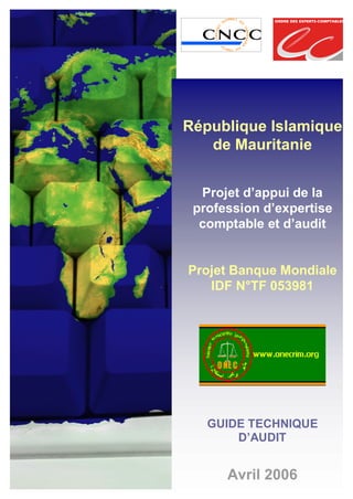 République Islamique
de Mauritanie
Projet d’appui de la
profession d’expertise
comptable et d’audit
Projet Banque Mondiale
IDF N°TF 053981
GUIDE TECHNIQUE
D’AUDIT
Avril 2006
 