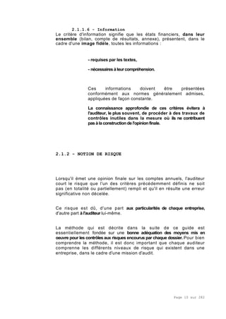 Page 10 sur 282
2.1.1.6 - Information
Le critère d'information signifie que les états financiers, dans leur
ensemble (bilan, compte de résultats, annexe), présentent, dans le
cadre d'une image fidèle, toutes les informations :
- requises par les textes,
- nécessaires àleurcompréhension.
Ces informations doivent être présentées
conformément aux normes généralement admises,
appliquées de façon constante.
La connaissance approfondie de ces critères évitera à
l'auditeur, le plus souvent, de procéder à des travaux de
contrôles inutiles dans la mesure où ils ne contribuent
pas à la construction de l'opinion finale.
2.1.2 - NOTION DE RISQUE
Lorsqu'il émet une opinion finale sur les comptes annuels, l'auditeur
court le risque que l'un des critères précédemment définis ne soit
pas (en totalité ou partiellement) rempli et qu'il en résulte une erreur
significative non décelée.
Ce risque est dû, d'une part aux particularités de chaque entreprise,
d'autre part à l'auditeur lui-même.
La méthode qui est décrite dans la suite de ce guide est
essentiellement fondée sur une bonne adéquation des moyens mis en
oeuvre pour les contrôles aux risques encourus par chaque dossier. Pour bien
comprendre la méthode, il est donc important que chaque auditeur
comprenne les différents niveaux de risque qui existent dans une
entreprise, dans le cadre d'une mission d'audit.
 