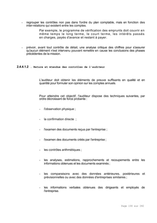 Page 100 sur 282
- regrouper les contrôles non pas dans l'ordre du plan comptable, mais en fonction des
inter-relations qui existent entre les comptes.
Par exemple, le programme de vérification des emprunts doit couvrir en
même temps le long terme, le court terme, les intérêts passés
en charges, payés d'avance et restant à payer.
- prévoir, avant tout contrôle de détail, une analyse critique des chiffres pour s'assurer
qu'aucun élément n'est intervenu pouvant remettre en cause les conclusions des phases
précédentes de la mission.
2.4.4.1.2 . Nature et étendue des contrôles de l'auditeur
L'auditeur doit obtenir les éléments de preuve suffisants en qualité et en
quantité pour formuler son opinion sur les comptes annuels.
Pour atteindre cet objectif, l'auditeur dispose des techniques suivantes, par
ordre décroissant de force probante :
- l'observation physique ;
- la confirmation directe ;
- l'examen des documents reçus par l'entreprise ;
- l'examen des documents créés par l'entreprise ;
- les contrôles arithmétiques ;
- les analyses, estimations, rapprochements et recoupements entre les
informations obtenues et les documents examinés ;
- les comparaisons avec des données antérieures, postérieures et
prévisionnelles ou avec des données d'entreprises similaires ;
- les informations verbales obtenues des dirigeants et employés de
l'entreprise.
 