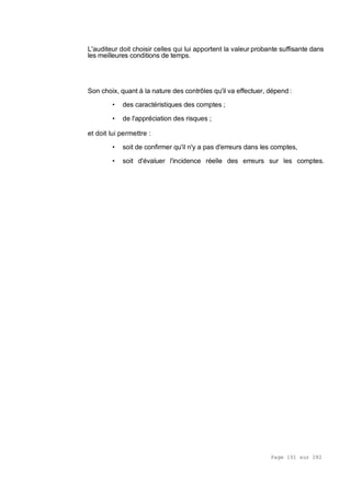 Page 101 sur 282
L'auditeur doit choisir celles qui lui apportent la valeur probante suffisante dans
les meilleures conditions de temps.
Son choix, quant à la nature des contrôles qu'il va effectuer, dépend :
• des caractéristiques des comptes ;
• de l'appréciation des risques ;
et doit lui permettre :
• soit de confirmer qu'il n'y a pas d'erreurs dans les comptes,
• soit d'évaluer l'incidence réelle des erreurs sur les comptes.
 