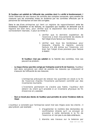 Page 103 sur 282
Si l'auditeur est satisfait de l'efficacité des contrôles dont il a vérifié le fonctionnement, il
limite l'étendue de ses travaux de contrôle des comptes concernés, sans omettre de
s'assurer que les anomalies mises en évidence par les contrôles effectués par le
personnel de l'entreprise ont bien été corrigées.
Dans le cas d'une entreprise qui tient un registre de rapprochement entre les
bordereaux d'expédition et les factures, en supposant que l'auditeur ait démontré que le
registre est bien tenu, pour vérifier que la séparation des exercices a été
correctement réalisée, il peut se limiter à :
§ vérifier que la dernière expédition de
l'exercice a bien mouvementé les stocks et
fait l'objet d'une facture sur l'exercice,
§ vérifier que tous les bordereaux pour
lesquels, d'après le registre, aucune
facture n'a été émise sur l'exercice, ont
bien fait l'objet d'une provision pour facture
à établir.
Si l'auditeur n'est pas satisfait de la fiabilité des contrôles, trois cas
peuvent se produire :
- Le risque d'erreur peut être corrigé par l'entreprise avant la fin de l'exercice, l'auditeur
doit alors convaincre son client de prendre les mesures qui s'imposent et
s'assurer de l'efficacité de ces mesures.
L'entreprise prévoyait de relever les quantités en stock à la fin
de l'exercice d'après l'inventaire permanent contrôlé par des
inventaires tournants.
L'inventaire permanent ne s'avère pas fiable, l'auditeur doit
obtenir du client qu'il procède à un inventaire physique de fin
d'exercice et y assister.
- Seul un travail plus étendu de l'auditeur peut permettre de cerner l'incidence réelle du
risque
L'auditeur a constaté que l'entreprise saisit mal ses litiges avec les clients ; il
peut prévoir, par exemple :
§ d'augmenter le nombre des demandes de
confirmation directe qu'il va envoyer et
procéder à cette demande à la fin de
l'exercice et non pas à une date antérieure ;
§ étendre ses travaux sur la balance par
 